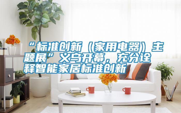 “標(biāo)準(zhǔn)創(chuàng)新（家用電器）主題展”義烏開幕，充分詮釋智能家居標(biāo)準(zhǔn)創(chuàng)新